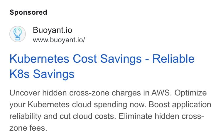 Buoyant ad on Google Ads: Q) Buoyant.io www.buoyant.io/ Kubernetes Cost Savings - Reliable K8s Savings Uncover hidden cross-zone charges in AWS. Optimize your Kubernetes cloud spending now. Boost application reliability and cut cloud costs. Eliminate hidden cross- zone fees.