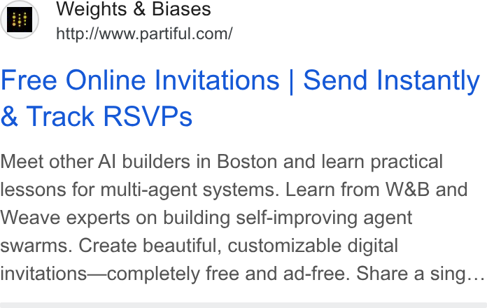 Partiful ad on Google Ads: Free Online Invitations | Send Instantly Track RSVPs Meet other Al builders in Boston and learn practical lessons for multi-agent systems. Learn from W& B and Weave experts on building self-improving agent swarms. Create beautiful, customizable digital invitations—completely free and ad-free. Share a sing...