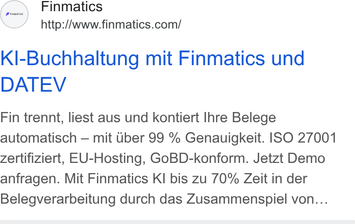 Finmatics ad on Google Ads: Kl-Buchhaltung mit Finmatics und DATEV Fin trennt, liest aus und kontiert Ihre Belege automatisch — mit ber 99 % Genauigkeit. ISO 27001 Zertifiziert, EU-Hosting, Go BD-konform. Jetzt Demo anfragen. Mit Finmatics KI bis zu 70% Zeit in der Belegverarbeitung durch das Zusammenspiel von...