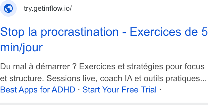 Inflow ad on Google Ads: ® | try.getinflow.io/ Stop la procrastination - Exercices de 5 min/jour Du mal a démarrer ? Exercices et stratégies pour focus et structure. Sessions live, coach IA et outils pratiques... Best Apps for ADHD - Start Your Free Trial -
