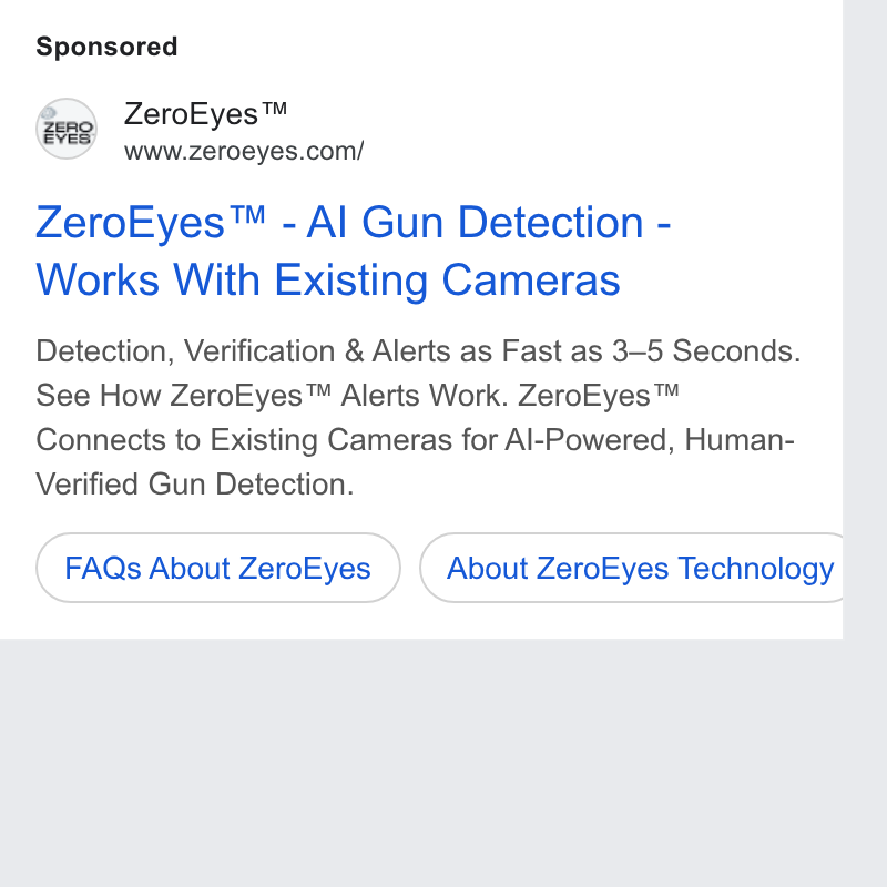 ZeroEyes ad on Google Ads: Zero Eyes™ - Al Gun Detection - Works With Existing Cameras Detection, Verification & Alerts as Fast as 3-5 Seconds. See How Zero Eyes™ Alerts Work. Zero Eyes™ Connects to Existing Cameras for Al-Powered, Human- Verified Gun Detection. Faas About Zero Eyes ) (About Zero Eyes Technology |