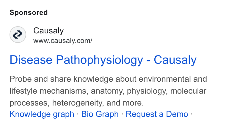 Causaly ad on Google Ads: Disease Pathophysiology - Causaly Probe and share knowledge about environmental and lifestyle mechanisms, anatomy, physiology, molecular processes, heterogeneity, and more. Knowledge graph - Bio Graph - Request a Demo :