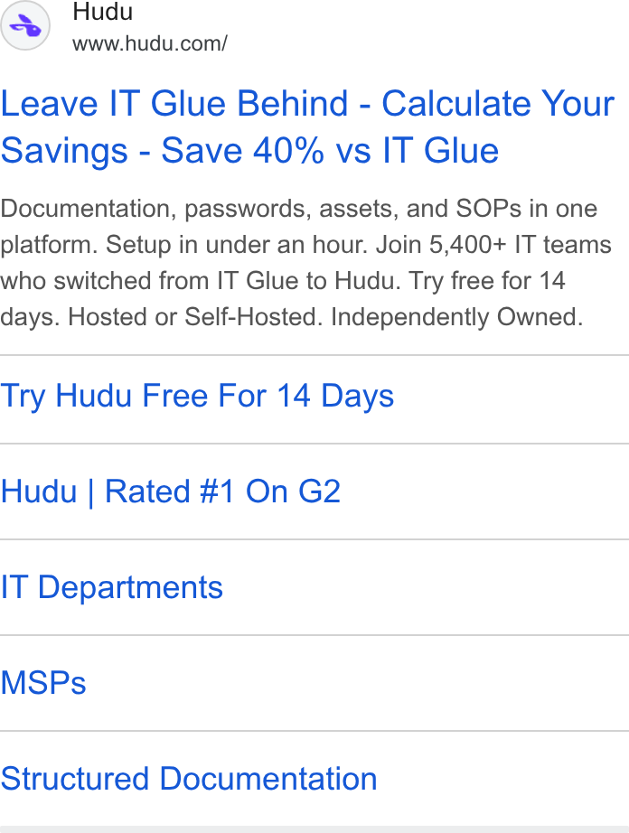 Hudu ad on Google Ads: Leave IT Glue Behind - Calculate Your Savings - Save 40% vs IT Glue Documentation, passwords, assets, and SOPs in one platform. Setup in under an hour. Join 5,400+ IT teams who switched from IT Glue to Hudu. Try free for 14 days. Hosted or Self-Hosted. Independently Owned. Try Hudu Free For 14 Days Hudu | Rated #1 On G2 IT Departments MSPs Structured Documentation