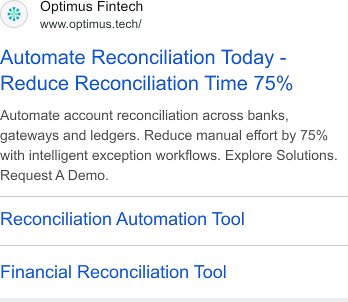 Optimus Fintech ad on Google Ads: (HF) Optimus Fintech www.optimus.tech/ Automate Reconciliation Today - Reduce Reconciliation Time 75% Automate account reconciliation across banks, gateways and ledgers. Reduce manual effort by 75% with intelligent exception workflows. Explore Solutions. Request A Demo. Reconciliation Automation Tool Financial Reconciliation Tool