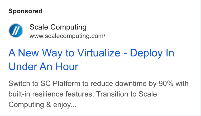 Scale Computing ad on Google Ads: A New Way to Virtualize - Deploy In Under An Hour Switch to SC Platform to reduce downtime by 90% with built-in resilience features. Transition to Scale Computing & enjoy...