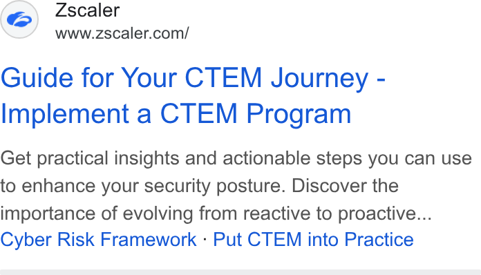 Zscaler ad on Google Ads: Guide for Your CTEM Journey - Implement a CTEM Program Get practical insights and actionable steps you can use to enhance your security posture. Discover the importance of evolving from reactive to proactive... Cyber Risk Framework - Put CTEM into Practice