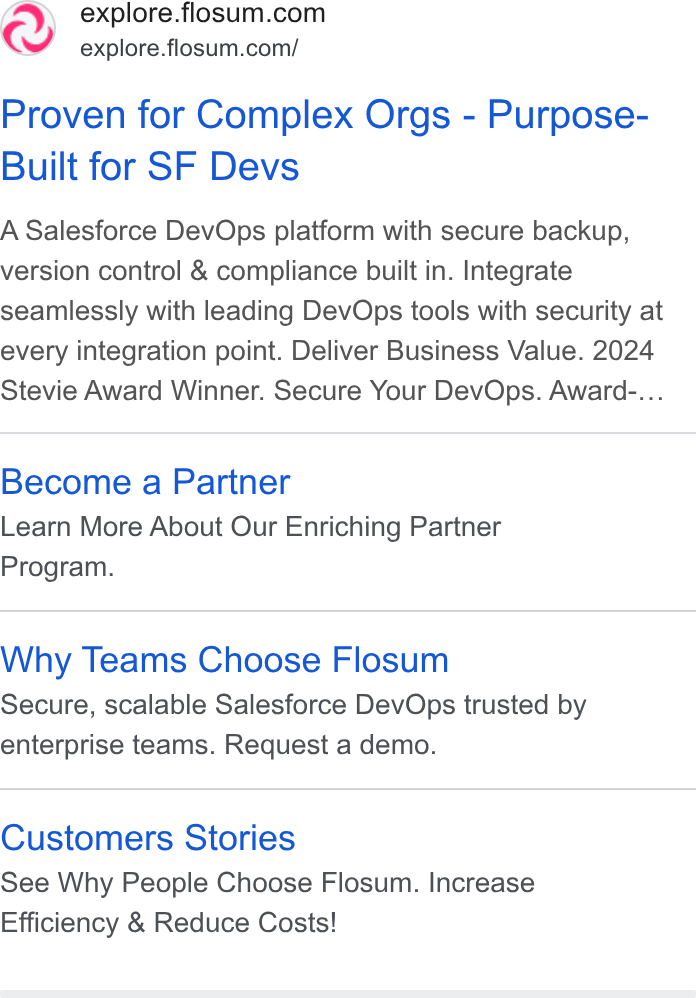 Flosum ad on Google Ads: explore.flosum.com/ Proven for Complex Orgs - Purpose- Built for SF Devs A Salesforce Dev Ops platform with secure backup, version control & compliance built in. Integrate seamlessly with leading Dev Ops tools with security at every integration point. Deliver Business Value. 2024 Stevie Award Winner. Secure Your Dev Ops. Award-... Become a Partner Learn More About Our Enriching Partner Program. Why Teams Choose Flosum Secure, scalable Salesforce Dev Ops trusted by enterprise teams. Request a demo. Customers Stories See Why People Choose Flosum. Increase Efficiency & Reduce Costs!