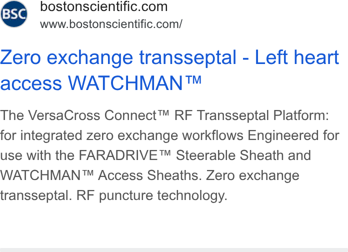 Boston Scientific ad on Google Ads: www.bostonscientific.com/ Zero exchange transseptal - Left heart access WATCHMAN™ The Versa Cross Connect™ RF Transseptal Platform: for integrated zero exchange workflows Engineered for use with the FARADRIVE™ Steerable Sheath and WATCHMAN™ Access Sheaths. Zero exchange transseptal. RF puncture technology.