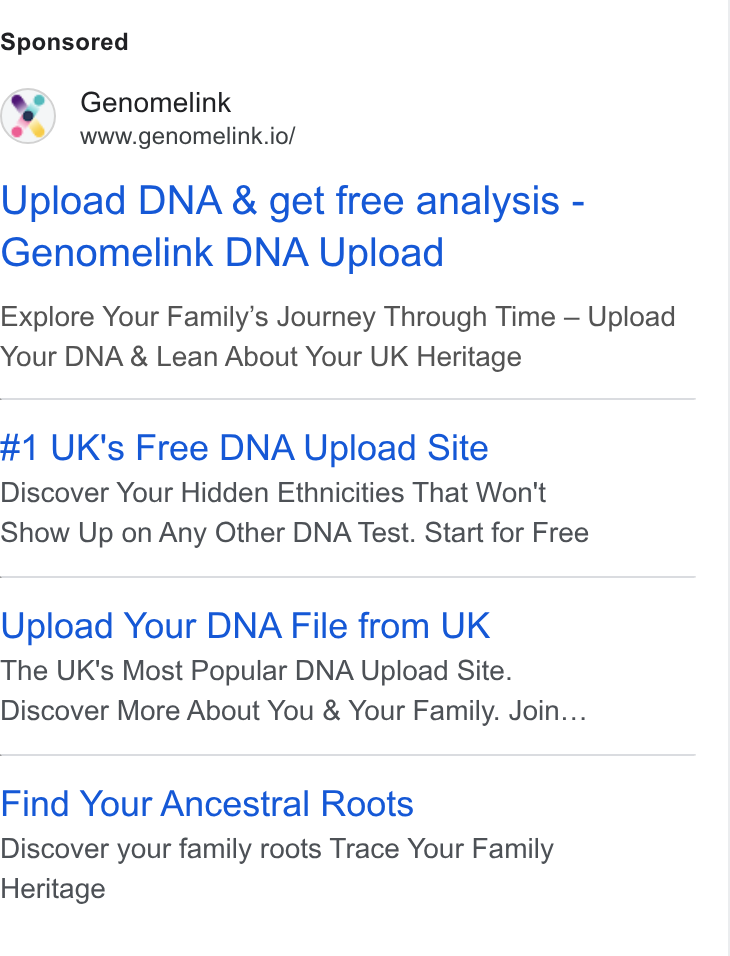 Genomelink ad on Google Ads: Genomelink www.genomelink.io/ Upload DNA & get free analysis - Genomelink DNA Upload Explore Your Family’s Journey Through Time — Upload Your DNA & Lean About Your UK Heritage #1 UK's Free DNA Upload Site Discover Your Hidden Ethnicities That Won't Show Up on Any Other DNA Test. Start for Free Upload Your DNA File from UK The UK's Most Popular DNA Upload Site. Discover More About You & Your Family. Join... Find Your Ancestral Roots Discover your family roots Trace Your Family Heritage
