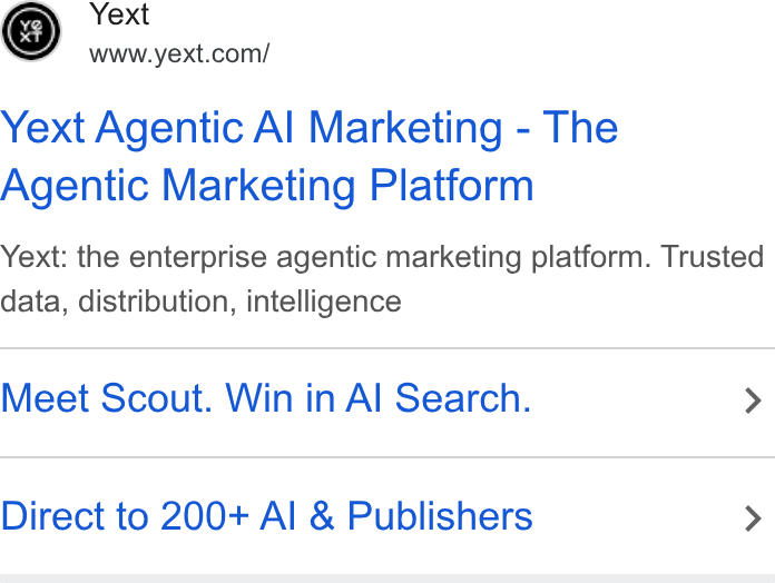 Yext ad on Google Ads: Yext Agentic Al Marketing - The Agentic Marketing Platform Yext: the enterprise agentic marketing platform. Trusted data, distribution, intelligence Meet Scout. Win in Al Search. > Direct to 200+ Al & Publishers >