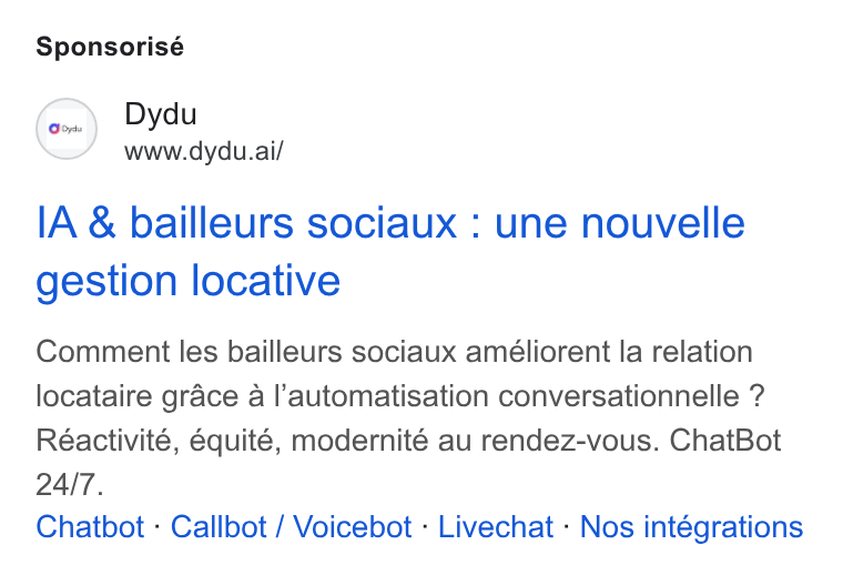 dydu ad on Google Ads: Sponsorisé Dydu www.dydu.ai/ IA & bailleurs sociaux : une nouvelle gestion locative Comment les bailleurs sociaux améliorent la relation locataire grace a l’automatisation conversationnelle ? Réactivité, équité, modernité au rendez-vous. Chat Bot Chatbot - Callbot / Voicebot - Livechat - Nos intégrations