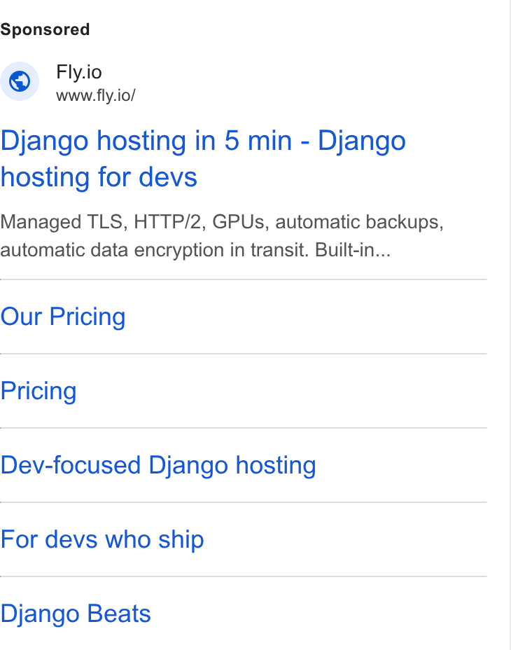 Fly.io ad on Google Ads: Fly.io www.fly.io/ Django hosting in 5 min - Django hosting for devs Managed TLS, HTTP/2, GPUs, automatic backups, automatic data encryption in transit. Built-in... Our Pricing Pricing Dev-focused Django hosting For devs who ship Django Beats