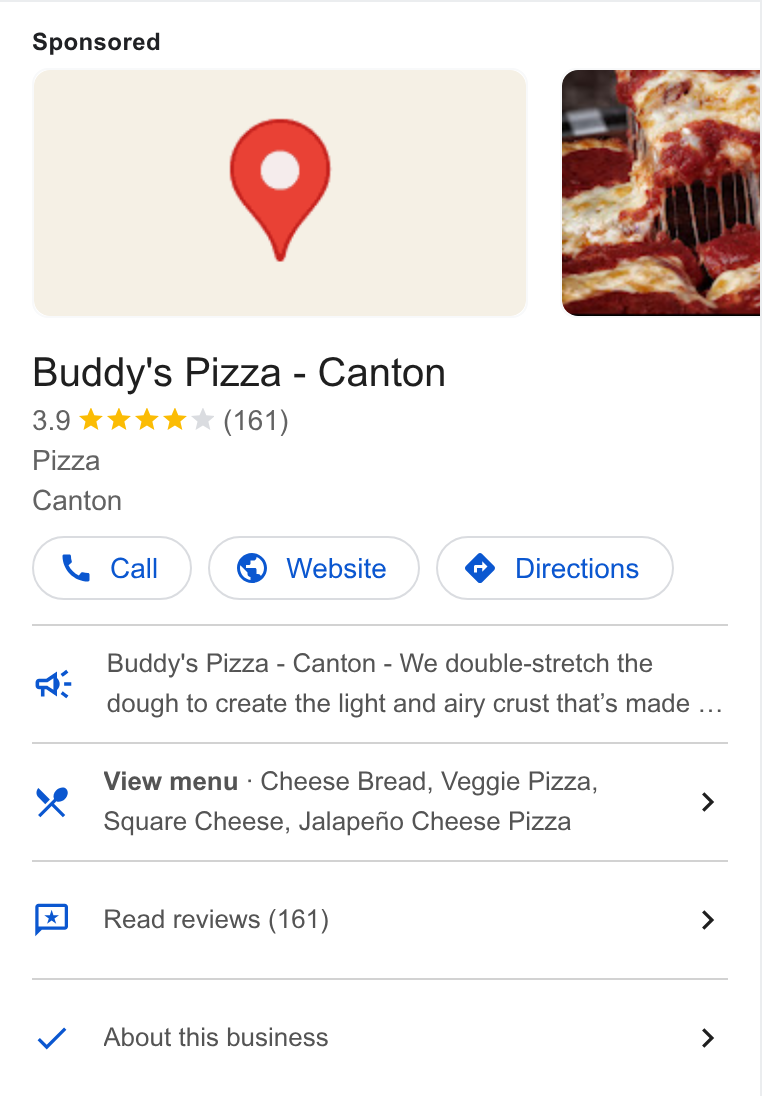 Thanx ad on Google Ads: Buddy's Pizza - Canton 3.9 kk Aw I (161) Pizza Canton Cw Call ) (© Website ) ( Directions) Buddy's Pizza - Canton - We double-stretch the dough to create the light and airy crust that’s made ... we View menu - Cheese Bread, Veggie Pizza, ye ‘gg > Square Cheese, Jalapefio Cheese Pizza Read reviews (161) > About this business >