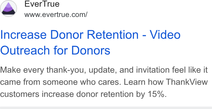 EverTrue ad on Google Ads: Increase Donor Retention - Video Outreach for Donors Make every thank-you, update, and invitation feel like it came from someone who cares. Learn how Thank View customers increase donor retention by 15%.