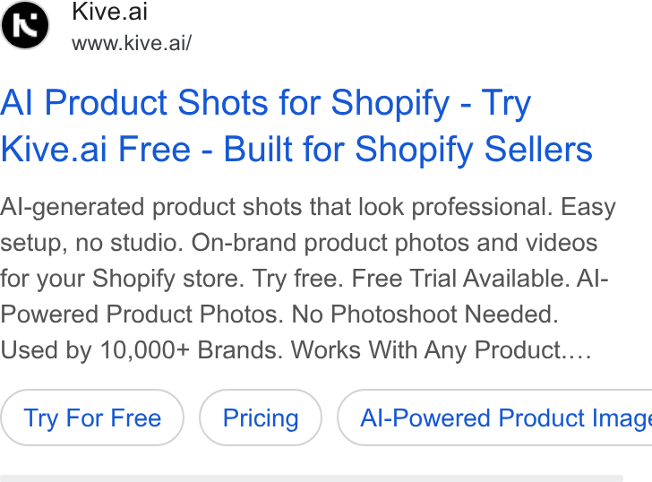 Kive ad on Google Ads: Kive.al www.kive.ai/ Al Product Shots for Shopify - Try Kive.ai Free - Built for Shopify Sellers Al-generated product shots that look professional. Easy setup, no studio. On-brand product photos and videos for your Shopify store. Try free. Free Trial Available. Al- Powered Product Photos. No Photoshoot Needed. Used by 10,000+ Brands. Works With Any Product.... Try For Free ( Al-Powered Product Imag