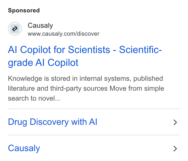Causaly ad on Google Ads: Al Copilot for Scientists - Scientific- grade Al Copilot Knowledge is stored in internal systems, published literature and third-party sources Move from simple search to novel... Drug Discovery with Al Causaly
