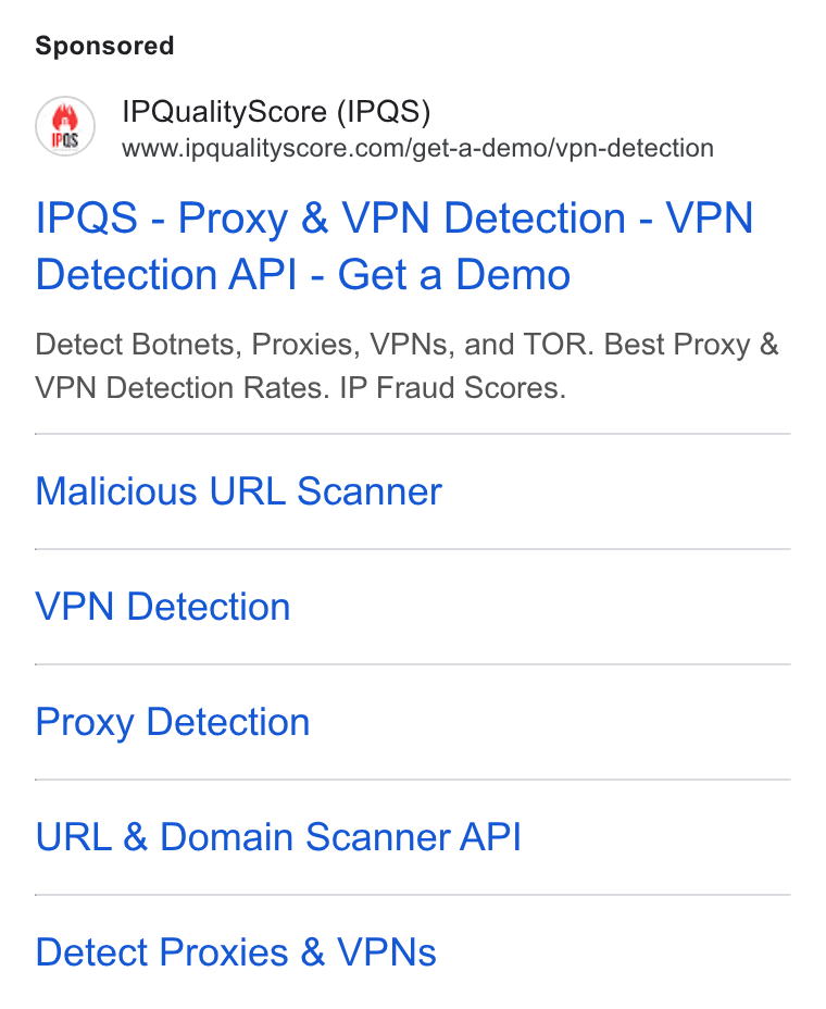 IPQS ad on Google Ads: IPQuality Score (IPQS) IPQS - Proxy & VPN Detection - VPN Detection API - Get a Demo Detect Botnets, Proxies, VPNs, and TOR. Best Proxy & VPN Detection Rates. IP Fraud Scores. Malicious URL Scanner VPN Detection Proxy Detection URL & Domain Scanner API Detect Proxies & VPNs