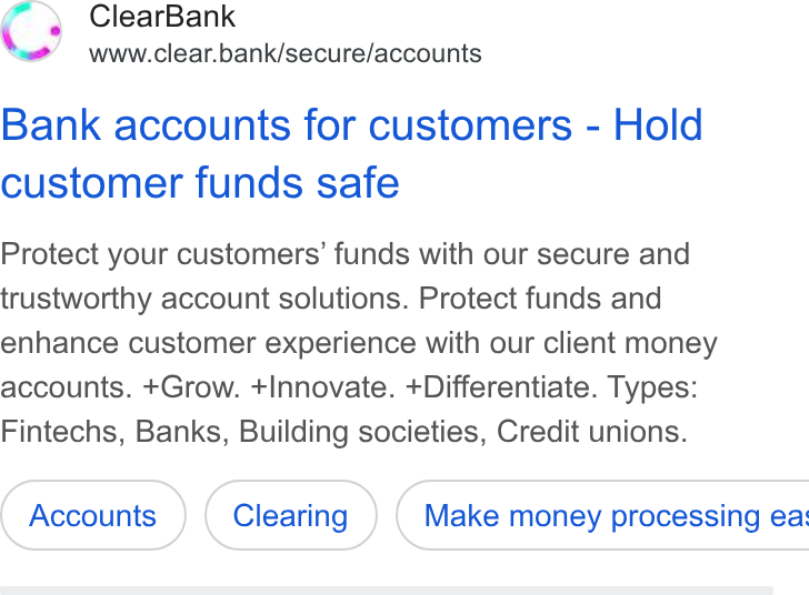 ClearBank ad on Google Ads: Clear Bank www.clear.bank/secure/accounts Bank accounts for customers - Hold customer funds safe Protect your customers’ funds with our secure and trustworthy account solutions. Protect funds and enhance customer experience with our client money accounts. +Grow. +Innovate. +Differentiate. Types: Fintechs, Banks, Building societies, Credit unions. Make money processing ea: