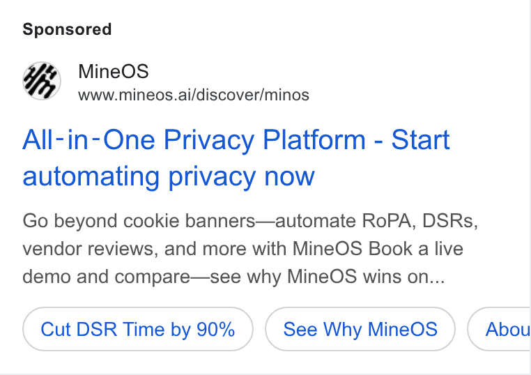MineOS ad on Google Ads: i Mine OS www.mineos.ai/discover/minos All-in-One Privacy Platform - Start automating privacy now Go beyond cookie banners—automate Ro PA, DSRs, vendor reviews, and more with Mine OS Book a live demo and compare—see why Mine OS wins on... Cut DSR Time by 90% See Why Mine OS