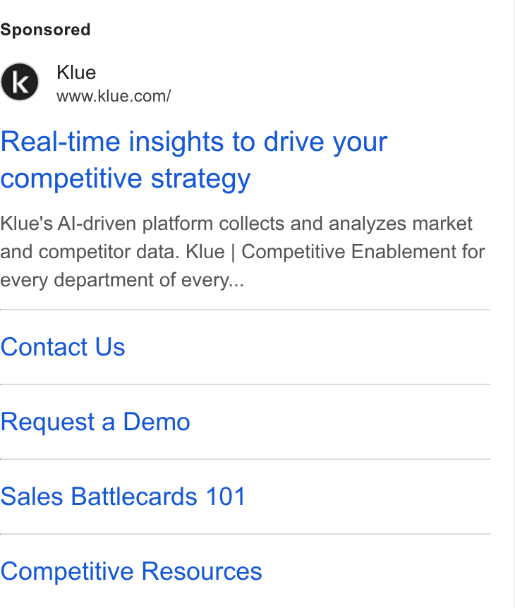 Klue ad on Google Ads: Real-time insights to drive your competitive strategy Klue's Al-driven platform collects and analyzes market and competitor data. Klue | Competitive Enablement for every department of every... Contact Us Request a Demo Sales Battlecards 101 Competitive Resources