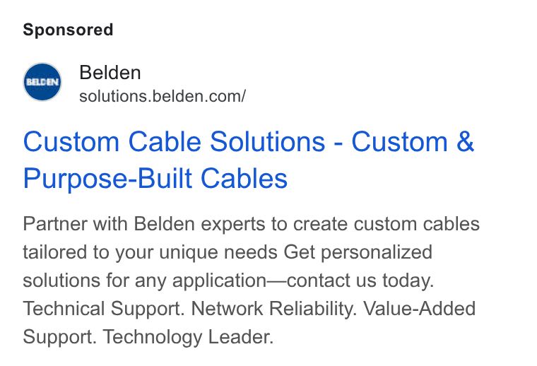Belden ad on Google Ads: Custom Cable Solutions - Custom & Purpose-Built Cables Partner with Belden experts to create custom cables tailored to your unique needs Get personalized solutions for any application—contact us today. Technical Support. Network Reliability. Value-Added Support. Technology Leader.