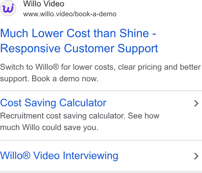 Willo ad on Google Ads: Willo Video www.willo.video/book-a-demo Much Lower Cost than Shine - Responsive Customer Support Switch to Willo® for lower costs, clear pricing and better support. Book a demo now. Cost Saving Calculator > Recruitment cost saving calculator. See how much Willo could save you. Willo® Video Interviewing >