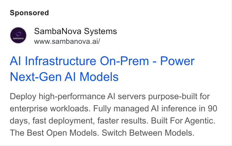 SambaNova ad on Google Ads: Samba Nova Systems www.sambanova.ai/ Al Infrastructure On-Prem - Power Next-Gen Al Models Deploy high-performance Al servers purpose-built for enterprise workloads. Fully managed Al inference in 90 days, fast deployment, faster results. Built For Agentic. The Best Open Models. Switch Between Models.