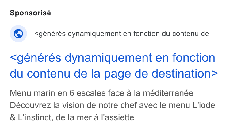 Zenchef ad on Google Ads: Sponsorisé © _ <générés dynamiquement en fonction du contenu de <generes dynamiquement en fonction du contenu de la page de destination> Menu marin en 6 escales face a la méditerranée Découvrez la vision de notre chef avec le menu L'iode & L'instinct, de la mer a l'assiette