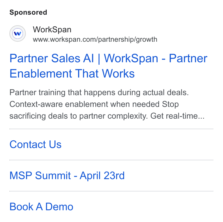 WorkSpan ad on Google Ads: Partner Sales Al | Work Span - Partner Enablement That Works Partner training that happens during actual deals. Context-aware enablement when needed Stop sacrificing deals to partner complexity. Get real-time... Contact Us MSP Summit - April 23rd Book A Demo