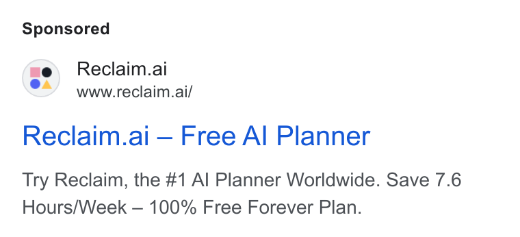 Reclaim.ai ad on Google Ads: we\ Reclaim.ai www.reciaim.ai/ Reclaim.ai — Free Al Planner Try Reclaim, the #1 Al Planner Worldwide. Save 7.6 Hours/Week — 100% Free Forever Plan.