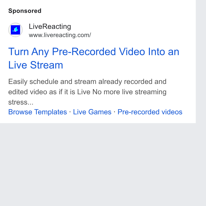 LiveReacting ad on Google Ads: Turn Any Pre-Recorded Video Into an Live Stream Easily schedule and stream already recorded and edited video as if it is Live No more live streaming stress... Browse Templates - Live Games - Pre-recorded videos