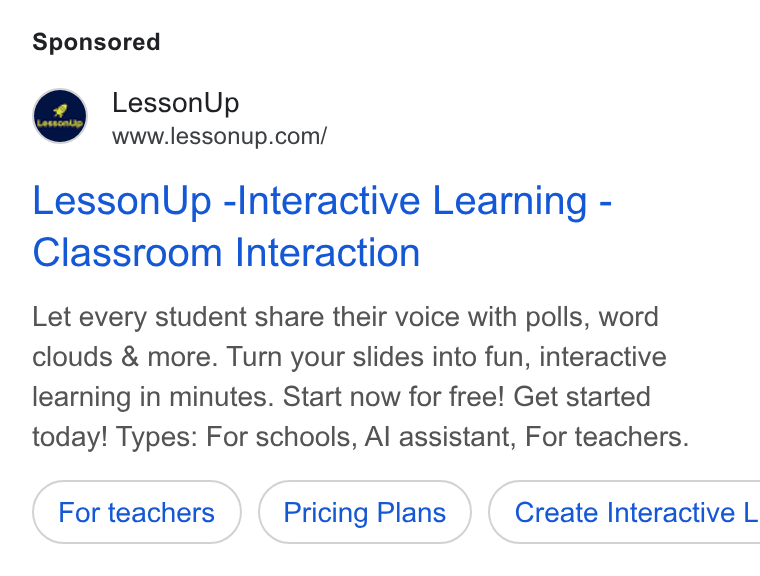 LessonUp ad on Google Ads: Lesson Up -Interactive Learning - Classroom Interaction Let every student share their voice with polls, word clouds & more. Turn your slides into fun, interactive learning in minutes. Start now for free! Get started today! Types: For schools, Al assistant, For teachers. Pricing Plans ) ( Create Interactive L