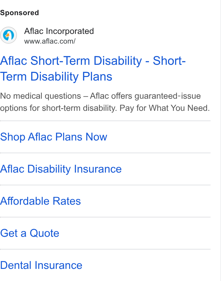 Aflac ad on Google Ads: Aflac Short-Term Disability - Short- Term Disability Plans No medical questions — Aflac offers guaranteed-issue options for short-term disability. Pay for What You Need. Shop Aflac Plans Now Aflac Disability Insurance Affordable Rates Get a Quote Dental Insurance