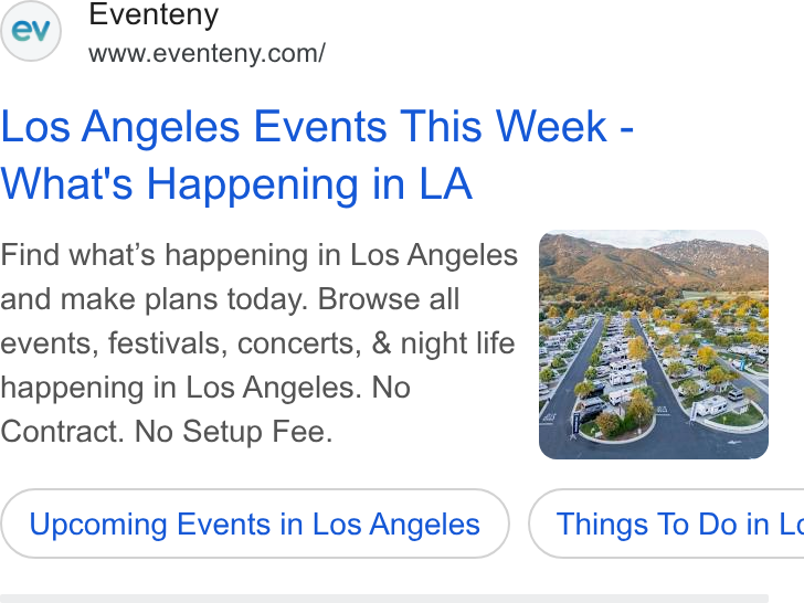 Eventeny ad on Google Ads: Los Angeles Events This Week - What's Happening in LA Find what’s happening in Los Angeles and make plans today. Browse all events, festivals, concerts, & night life happening in Los Angeles. No Contract. No Setup Fee. Upcoming Events in Los Angeles } ( Things To Do in Lc