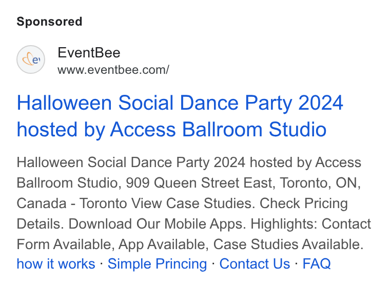 Eventbee ad on Google Ads: Halloween Social Dance Party 2024 hosted by Access Ballroom Studio Halloween Social Dance Party 2024 hosted by Access Ballroom Studio, 909 Queen Street East, Toronto, ON, Canada - Toronto View Case Studies. Check Pricing Details. Download Our Mobile Apps. Highlights: Contact Form Available, App Available, Case Studies Available. how it works - Simple Princing - Contact Us - FAQ