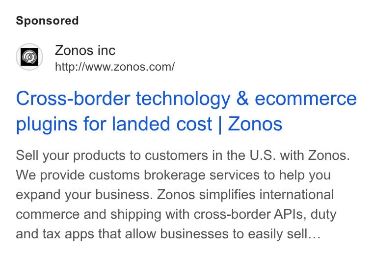 Zonos ad on Google Ads: Cross-border technology & ecommerce plugins for landed cost | Zonos Sell your products to customers in the U. S. with Zonos. We provide customs brokerage services to help you expand your business. Zonos simplifies international commerce and shipping with cross-border APIs, duty and tax apps that allow businesses to easily sell...