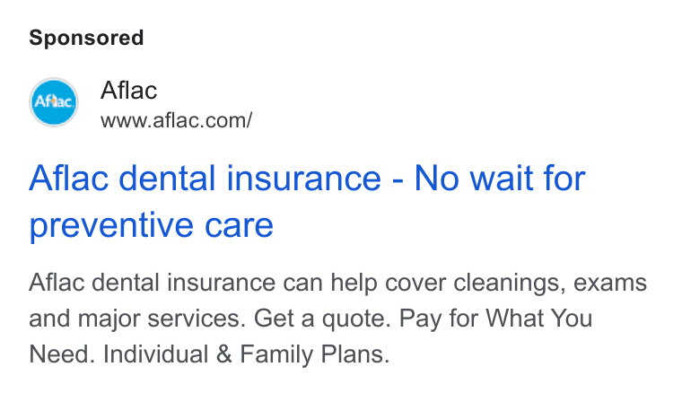 Aflac ad on Google Ads: Aflac dental insurance - No wait for preventive care Aflac dental insurance can help cover cleanings, exams and major services. Get a quote. Pay for What You Need. Individual & Family Plans.