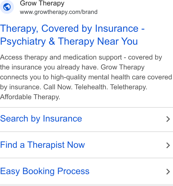 Grow Therapy ad on Google Ads: Therapy, Covered by Insurance - Psychiatry & Therapy Near You Access therapy and medication support - covered by the insurance you already have. Grow Therapy connects you to high-quality mental health care covered by insurance. Call Now. Telehealth. Teletherapy. Affordable Therapy. Search by Insurance > Find a Therapist Now > Easy Booking Process >