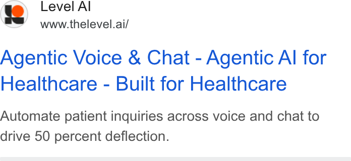 Level AI ad on Google Ads: 19) Level Al www.thelevel.ai/ Agentic Voice & Chat - Agentic Al for Healthcare - Built for Healthcare Automate patient inquiries across voice and chat to drive 50 percent deflection.