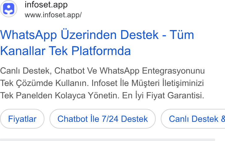 Infoset ad on Google Ads: infoset.app www.infoset.app/ Whats App Uzerinden Destek - Tim Kanallar Tek Platformda Canli Destek, Chatbot Ve Whats App Entegrasyonunu Tek Céziimde Kullanin. Infoset ile Misteri iletisiminizi Tek Panelden Kolayca Yénetin. En lyi Fiyat Garantisi. Fiyatlar Chatbot Ile 7/24 Destek }) ( Canl Destek &
