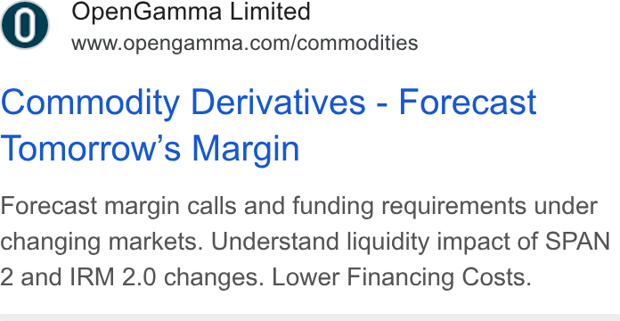 OpenGamma ad on Google Ads: Commodity Derivatives - Forecast Tomorrow's Margin Forecast margin calls and funding requirements under changing markets. Understand liquidity impact of SPAN 2 and IRM 2.0 changes. Lower Financing Costs.