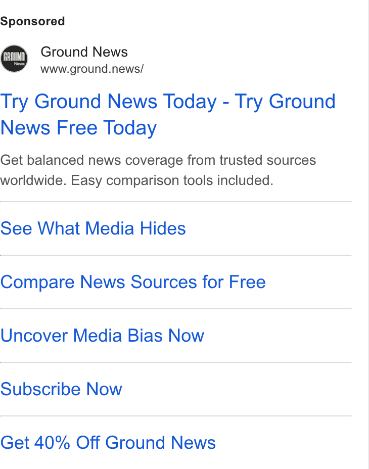 Ground News ad on Google Ads: Ground News www.ground.news/ Try Ground News Today - Try Ground News Free Today Get balanced news coverage from trusted sources worldwide. Easy comparison tools included. See What Media Hides Compare News Sources for Free Uncover Media Bias Now Subscribe Now Get 40% Off Ground News
