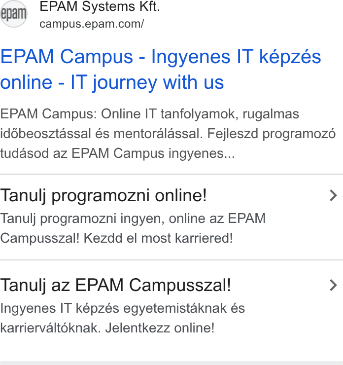 EPAM Systems ad on Google Ads: EPAM Campus - Ingyenes IT képzés online - IT journey with us EPAM Campus: Online IT tanfolyamok, rugalmas iddbeosztassal és mentoralassal. Fejleszd programoz6 tudasod az EPAM Campus ingyenes... Tanulj programozni online! > Tanulj programozni ingyen, online az EPAM Campusszal! Kezdd el most karriered! Tanulj az EPAM Campusszal! > Ingyenes IT képzés egyetemistaknak és karriervalt6knak. Jelentkezz online!