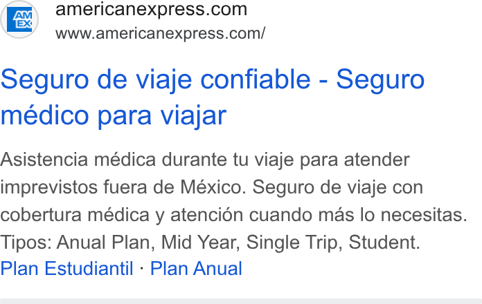 American Express ad on Google Ads: www.americanexpress.com/ Seguro de viaje confiable - Seguro meédico para viajar Asistencia médica durante tu viaje para atender imprevistos fuera de México. Seguro de viaje con cobertura médica y atencién cuando mas lo necesitas. Tipos: Anual Plan, Mid Year, Single Trip, Student. Plan Estudiantil - Plan Anual