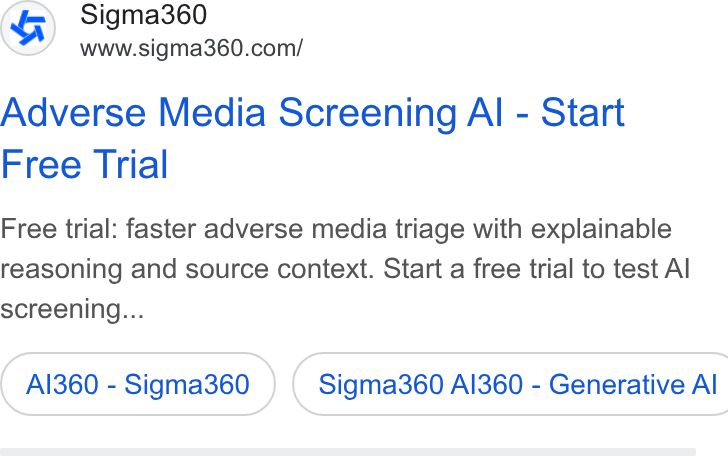 Sigma360 ad on Google Ads: Adverse Media Screening Al - Start Free Trial Free trial: faster adverse media triage with explainable reasoning and source context. Start a free trial to test Al screening... AI360 - Sigma360 ) ( Sigma360 AI360 - Generative Al