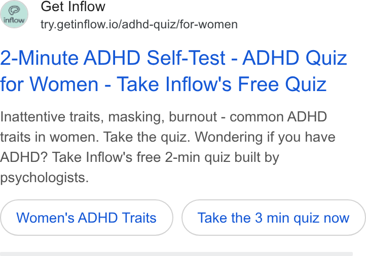 Inflow ad on Google Ads: Get Inflow try.getinflow.io/adhd-quiz/for-women 2-Minute ADHD Self-Test - ADHD Quiz for Women - Take Inflow's Free Quiz Inattentive traits, masking, burnout - common ADHD traits in women. Take the quiz. Wondering if you have ADHD? Take Inflow's free 2-min quiz built by psychologists. Women's ADHD Traits Take the 3 min quiz now