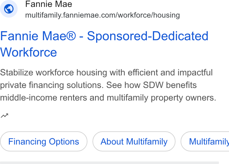 Fannie Mae ad on Google Ads: Fannie Mae® - Sponsored-Dedicated Workforce Stabilize workforce housing with efficient and impactful private financing solutions. See how SDW benefits middle-income renters and multifamily property owners. w Financing Options About Multifamily ) ( Multifamily