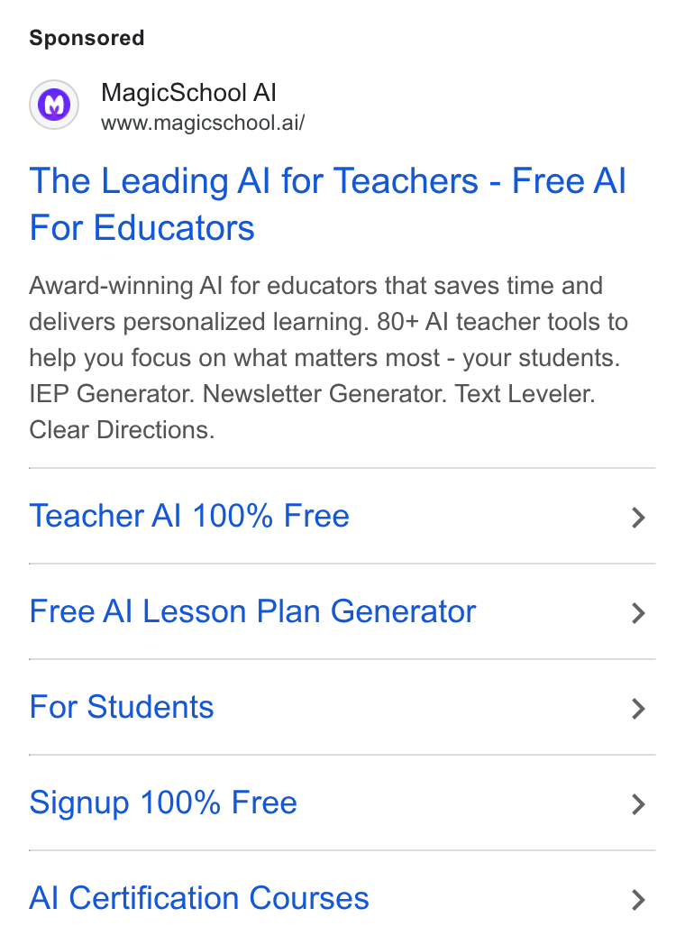 MagicSchool AI ad on Google Ads: Magic School Al www.magicschool.ai/ The Leading Al for Teachers - Free Al For Educators Award-winning Al for educators that saves time and delivers personalized learning. 80+ Al teacher tools to help you focus on what matters most - your students. IEP Generator. Newsletter Generator. Text Leveler. Clear Directions. Teacher Al 100% Free Free Al Lesson Plan Generator For Students Signup 100% Free Al Certification Courses
