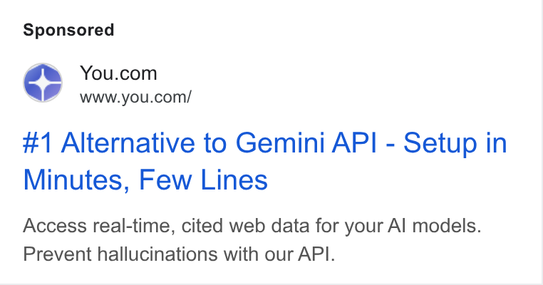 You.com ad on Google Ads: Ld www.you.com/ #1 Alternative to Gemini API - Setup in Minutes, Few Lines Access real-time, cited web data for your Al models. Prevent hallucinations with our API.