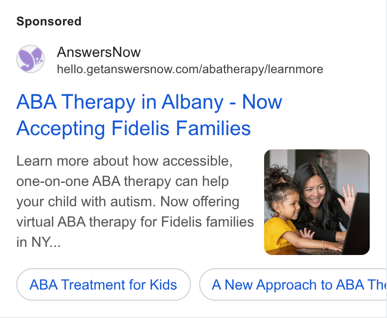 AnswersNow ad on Google Ads: ABA Therapy in Albany - Now Accepting Fidelis Families Learn more about how accessible, one-on-one ABA therapy can help your child with autism. Now offering J virtual ABA therapy for Fidelis families @ in NY... : ABA Treatment for Kids A New Approach to ABA Thi Ce